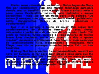 Chutes, socos, cotovelados, joelhados… Muitos fogem do Muay
Thai por considerarem essa arte marcial tailandesa agressiva
demais, mas os benefícios para o corpo fazem o esforço valer a
pena: maior flexibilidade, músculos mais definidos e menos
gordurinhas – tudo isso em um treino para lá de agitado. “Os
treinos já começam com um aquecimento de corrida, polichinelos,
saltos, alongamentos, flexões de braços, abdominais e
agachamentos”.
Esse é só o começo: o treino do Muay Thai segue com
aperfeiçoamento de diferentes formas de socos, chutes,
cotoveladas e joelhadas e de domínio do adversário (clinch). “Há
ainda as famosas ‘luvas’, quando os companheiros de treinos
fazem lutas simuladas, um a três rounds de dois a quatro
minutos”, acrescenta o profissional. Para finalizar, mais exercícios
de condicionamento físico, alongamentos e massagens. Haja
fôlego, mas não se preocupe: tamanho esforço físico só traz
benefícios.
O Muay Thai forma caráter, forma personalidade, constrói um
novo ser humano, se for para dizer alguma coisa para que lhe
sirva de incentivo, digo que é preciso sair de um treino puxado,
com o ar escasso em seus pulmões, olhar para seu mestre
esperando ele dizer “Saudação Thai” para você então de cabeça
baixa em forma de respeito responder “THAI”.
 