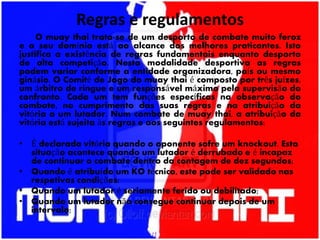 Regras e regulamentos
O muay thai trata-se de um desporto de combate muito feroz
e o seu domínio está ao alcance dos melhores praticantes. Isto
justifica a existência de regras fundamentais enquanto desporto
de alta competição. Nesta modalidade desportiva as regras
podem variar conforme a entidade organizadora, país ou mesmo
ginásio. O Comité de Jogo do muay thai é composto por três juízes,
um árbitro de ringue e um responsável máximo pela supervisão do
confronto. Cada um tem funções específicas na observação do
combate, no cumprimento das suas regras e na atribuição da
vitória a um lutador. Num combate de muay thai, a atribuição da
vitória está sujeita às regras e aos seguintes regulamentos:
• É declarada vitória quando o oponente sofre um knockout. Esta
situação acontece quando um lutador é derrubado e é incapaz
de continuar o combate dentro da contagem de dez segundos;
• Quando é atribuído um KO técnico, este pode ser validado nas
respetivas condições:
• Quando um lutador é seriamente ferido ou debilitado;
• Quando um lutador não consegue continuar depois de um
intervalo;
 