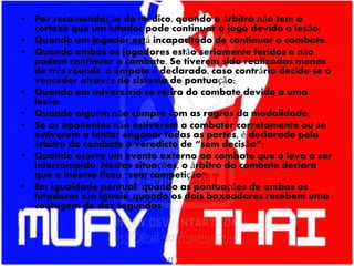 • Por recomendação do médico, quando o árbitro não tem a
certeza que um lutador pode continuar o jogo devido a lesão;
• Quando um jogador está incapacitado de continuar o combate.
• Quando ambos os jogadores estão seriamente feridos e não
podem continuar o combate. Se tiverem sido realizados menos
de três rounds, o empate é declarado, caso contrário decide-se o
vencedor através do sistema de pontuação;
• Quando um adversário se retira do combate devido a uma
lesão;
• Quando alguém não cumpre com as regras da modalidade;
• Se os oponentes não estiverem a combater corretamente ou se
estiverem a tentar enganar todas as partes, é declarado pelo
árbitro do combate o veredicto de “sem decisão”;
• Quando ocorre um evento externo ao combate que o leva a ser
interrompido. Nestas situações, o árbitro do combate declara
que o mesmo ficou "sem competição";
• Em igualdade pontual: quando as pontuações de ambos os
lutadores são iguais; quando os dois boxeadores recebem uma
contagem de dez segundos.
 