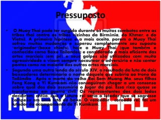 Pressuposto
• O Muay Thai pode ter surgido durante os muitos combates entre as
tribos thai contra as tribos vizinhas da Birmânia, do Khmer, e do
Vietnã. A primeira hipótese e a mais aceita, porem o Muay Thai
sofreu muitas mudanças e superou completamente seu suposto
"originador"(boxe chinês), hoje o Muay Thai (que também e
conhecido como Boxe Tailandes) e considerado a mais eficiente das
artes marciais (em pé) e seus golpes são utilizados com muita
agressividade e visam sempre nocautear o adversário e não contar
pontos como na maioria das outras artes marciais.
• Segundo uma outra lenda do século XIV, o resultado da luta de dois
boxeadores determinaria o nome daquele que subiria ao trono da
Tailândia . Após a morte do velho Rei Sem Muang Ma, seus filhos
Feng Kong e Yi Kumkam não conseguiram chegar a um consenso
sobre qual dos dois assumiria o lugar do pai. Essa rixa quase se
transformou em guerra civil. Os representantes dos dois lados
decidiram, então, que o futuro rei seria o lutador que se sagrasse
campeão em uma luta de boxe. O vencedor , coroado rei, foi um
lutador do acampamento de Yi Kumkam.
 