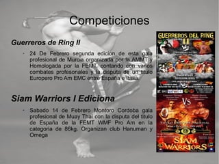 Competiciones
Guerreros de Ring II
➢ 24 De Febrero segunda edicion de esta gala
profesional de Murcia organizada por la AMMT y
Homologada por la FEMT, contando con varios
combates profesonales y la disputa de un titulo
Europero Pro Am EMC entre España e Italia.
Siam Warriors I Ediciona
➢ Sabado 14 de Febrero Montoro Cordoba gala
profesional de Muay Thai con la disputa del titulo
de España de la FEMT WMF Pro Am en la
categoria de 86kg. Organizan club Hanuman y
Omega
 