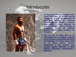 Introducción
● El muay thai conocido también como
boxeo tailandés, es un arte marcial
tailandés , el cual se desarrolla de
pie por medio de técnicas
combinadas de piernas y brazos.
Muy similar a otros sistemas de
boxeo Indochino, como el Prodal de
Camboya, Tomoy de Malasia,
Lethwei de Birmania y el Muay Lao
de Laos.
● Hoy en día el muay thai se ha
convertido en un símbolo nacional
de la historia y la identidad del Reino
de Tailandia.1 2 3 4 Sus raíces están
en el Muay Boran, variante
tradicional y arte marcial (que
incluye figuras, técnicas a mano
abierta, luxaciones, lanzamientos y
derribos).
 