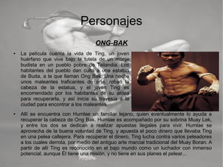 Personajes
ONG-BAK
● La película cuenta la vida de Ting, un joven
huérfano que vive bajo la tutela de un monje
budista en un pueblo pobre de Tailandia. Los
habitantes del pueblo dan culto a una estatua
de Buda, a la que llaman Ong Bak. Una noche
unos maleantes traficantes de arte, roban la
cabeza de la estatua, y el joven Ting es
encomendado por los habitantes de su aldea
para recuperarla, y así inicia su travesía a la
ciudad para encontrar a los maleantes.
● Allí se encuentra con Humlae un familiar lejano, quien eventualmente lo ayuda a
recuperar la cabeza de Ong Bak. Humlae es acompañado por su sobrina Muay Lek,
y entre los dos se dedican a realizar apuestas ilegales para vivir. Humlae se
aprovecha de la buena voluntad de Ting, y apuesta el poco dinero que llevaba Ting
en una pelea callejera. Para recuperar el dinero, Ting lucha contra varios peleadores
a los cuales derrota, por medio del antiguo arte marcial tradicional del Muay Boran. A
partir de allí Ting es reconocido en el bajo mundo como un luchador con inmenso
potencial, aunque Él tiene una misión, y no tiene en sus planes el pelear...
 