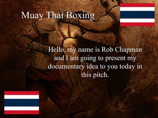 Muay Thai Boxing
Hello, my name is Rob Chapman
and I am going to present my
documentary idea to you today in
this pitch.
 