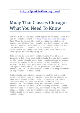 http://powkickboxing.com/



Muay Thai Classes Chicago:
What You Need To Know
The need to learn different types of martial arts has
led to establishment of Muay Thai classes Chicago.
Muay Thai is among the most popular martial arts
across the globe. Many people are interested in this
type of martial arts due to its characteristics and
the benefits it offers. It is essential for
individuals to learn and understand the basics of
this sport before engaging in it.

This sport is not only intimidating but it also
demands a lot from and individual. People interested
in the sport should meet some requirements. A person
should be prepared both mentally and physically to
endure the kicking, punching and clinging. Although
the sport involves a lot of physical and mental
activities, it is worthwhile. There are many benefits
to experience in this sport.

Individuals experience numerous health and social
benefits. This type of martial arts helps people to
have well toned bodies. This is because the sport
involves many activities which increase body
metabolism. Increased body metabolisms burns off
excess fats which results to healthy muscles. Apart
from burning off calories, increased body metabolism
plays a major role in boosting the immune system.
Individuals with good immune systems do not have any
health risks.
 