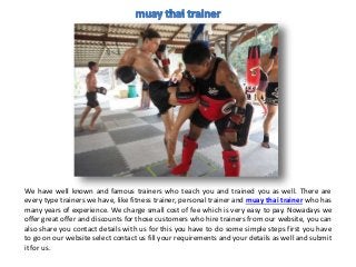 We have well known and famous trainers who teach you and trained you as well. There are
every type trainers we have, like fitness trainer, personal trainer and muay thai trainer who has
many years of experience. We charge small cost of fee which is very easy to pay. Nowadays we
offer great offer and discounts for those customers who hire trainers from our website, you can
also share you contact details with us for this you have to do some simple steps first you have
to go on our website select contact us fill your requirements and your details as well and submit
it for us.
 
