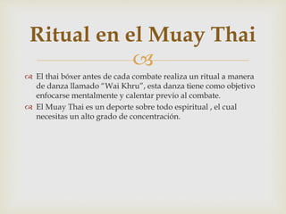 
 El thai bóxer antes de cada combate realiza un ritual a manera
de danza llamado “Wai Khru”, esta danza tiene como objetivo
enfocarse mentalmente y calentar previo al combate.
 El Muay Thai es un deporte sobre todo espiritual , el cual
necesitas un alto grado de concentración.
Ritual en el Muay Thai
 