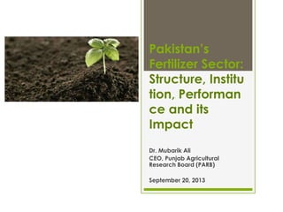 Pakistan’s
Fertilizer Sector:
Structure, Institu
tion, Performan
ce and its
Impact
Dr. Mubarik Ali
CEO, Punjab Agricultural
Research Board (PARB)
September 20, 2013
 