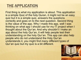 THE APPLICATION
First thing is what my application is about. This application
is a simple Quiz of the holy Quran, it might not be an easy
quiz but it is a simple quiz, answers the questions
correctly and goes on to the next question. Second thing
is the value of the app. Why I made this app, well I was
thinking on what app I should use for my IT project when I
thought about the Qur’an. And why shouldn’t I make an
app about the holy Qur’an, it will help people test their
understanding on the holy Qur’an. This app can also help
people who do not understand the Holy Qur’an
understands it, you might find many different types of
Qur’an quiz but my quiz is a bit different.
 