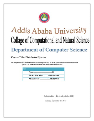 Course Title: Distributed System
An integration of IRS-II(Internet Reasoning Service) on Web Service Personal Address Book
(WSPAB) for Classification and selection of web service
by:
Name:.......................................ID
MUBARIK NEJA ..........GSR/6929/10
Mahlet Awel ....................GSR/5293/10
Submitted to: - Dr. Ayalew Belay(PhD)
Monday, December 25, 2017
 
