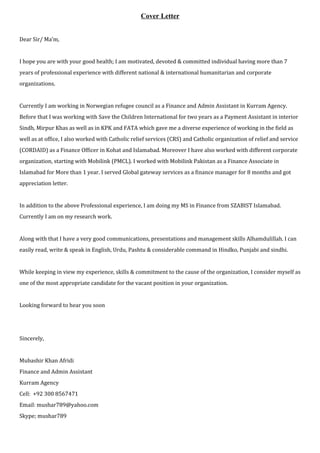 Cover Letter
Dear Sir/ Ma’m,
I hope you are with your good health; I am motivated, devoted & committed individual having more than 7
years of professional experience with different national & international humanitarian and corporate
organizations.
Currently I am working in Norwegian refugee council as a Finance and Admin Assistant in Kurram Agency.
Before that I was working with Save the Children International for two years as a Payment Assistant in interior
Sindh, Mirpur Khas as well as in KPK and FATA which gave me a diverse experience of working in the field as
well as at office, I also worked with Catholic relief services (CRS) and Catholic organization of relief and service
(CORDAID) as a Finance Officer in Kohat and Islamabad. Moreover I have also worked with different corporate
organization, starting with Mobilink (PMCL). I worked with Mobilink Pakistan as a Finance Associate in
Islamabad for More than 1 year. I served Global gateway services as a finance manager for 8 months and got
appreciation letter.
In addition to the above Professional experience, I am doing my MS in Finance from SZABIST Islamabad.
Currently I am on my research work.
Along with that I have a very good communications, presentations and management skills Alhamdulillah. I can
easily read, write & speak in English, Urdu, Pashtu & considerable command in Hindko, Punjabi and sindhi.
While keeping in view my experience, skills & commitment to the cause of the organization, I consider myself as
one of the most appropriate candidate for the vacant position in your organization.
Looking forward to hear you soon
Sincerely,
Mubashir Khan Afridi
Finance and Admin Assistant
Kurram Agency
Cell: +92 300 8567471
Email: mushar789@yahoo.com
Skype; mushar789
 