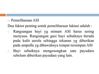  Pemeliharaan ASI
Dua faktor penting untuk pemeliharaan laktasi adalah :
1. Rangsangan bayi yg minum ASI harus sering
menyusu. Rangsangan gusi bayi sebaiknya berada
pada kulit aerola sehingga tekanan yg diberikan
pada ampulla yg dibawahnya tempat tersimpan ASI
2. Bayi sebaiknya mengosongkan satu payudara
sebelum diberikan payudara yang lain.
 
