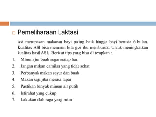  Pemeliharaan Laktasi
Asi merupakan makanan bayi paling baik hingga bayi berusia 6 bulan.
Kualitas ASI bisa menurun bila gizi ibu memburuk. Untuk meningkatkan
kualitas hasil ASI. Berikut tips yang bisa di terapkan :
1. Minum jus buah segar setiap hari
2. Jangan makan camilan yang tidak sehat
3. Perbanyak makan sayur dan buah
4. Makan saja jika merasa lapar
5. Pastikan banyak minum air putih
6. Istirahat yang cukup
7. Lakukan olah raga yang rutin
 