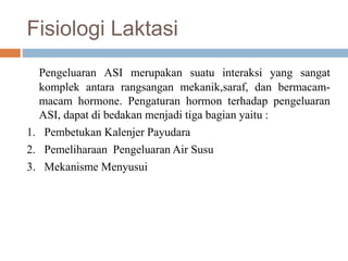 Fisiologi Laktasi
Pengeluaran ASI merupakan suatu interaksi yang sangat
komplek antara rangsangan mekanik,saraf, dan bermacam-
macam hormone. Pengaturan hormon terhadap pengeluaran
ASI, dapat di bedakan menjadi tiga bagian yaitu :
1. Pembetukan Kalenjer Payudara
2. Pemeliharaan Pengeluaran Air Susu
3. Mekanisme Menyusui
 