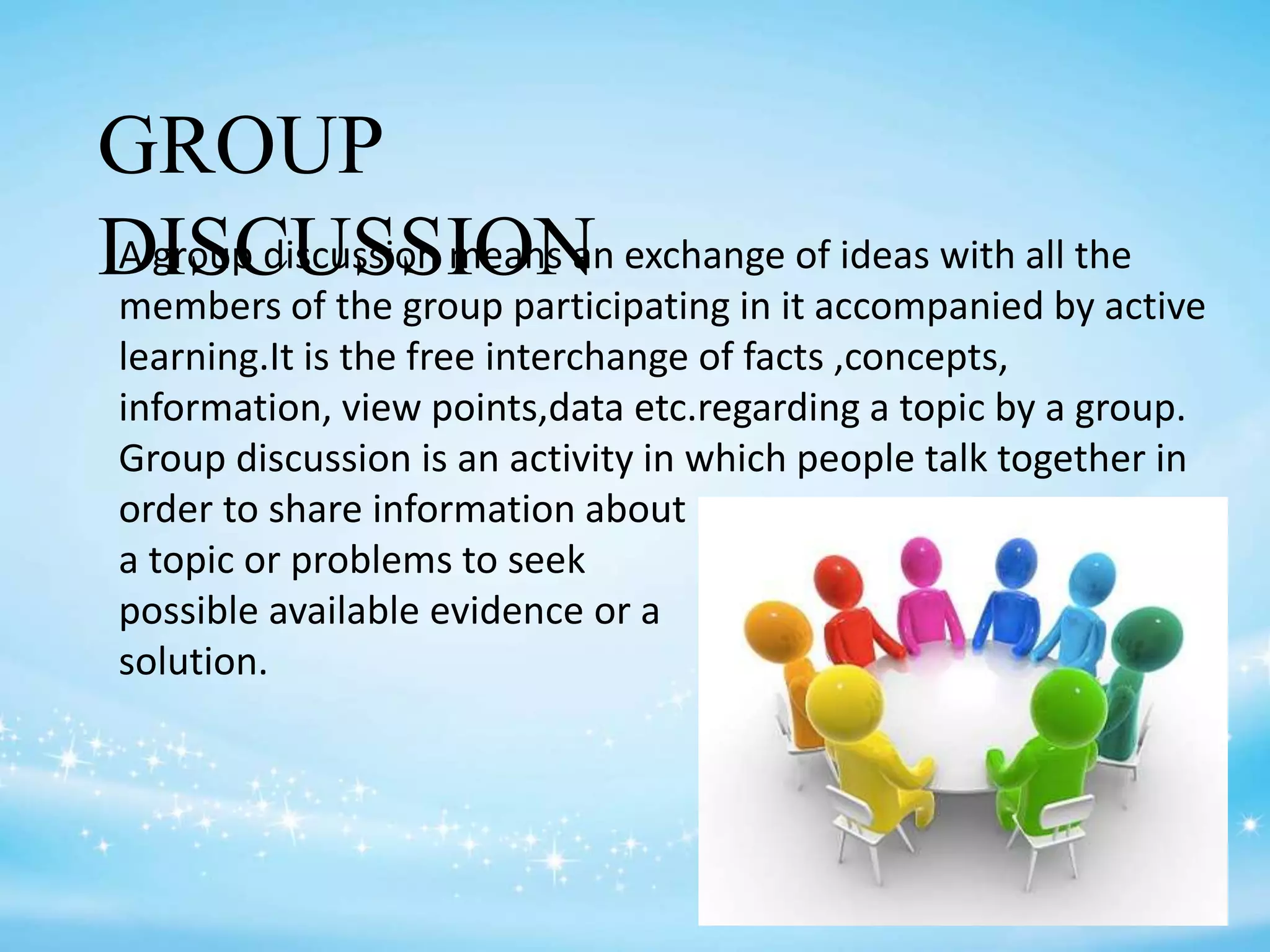 GROUP
DISCUSSIONA group discussion means an exchange of ideas with all the
members of the group participating in it accompanied by active
learning.It is the free interchange of facts ,concepts,
information, view points,data etc.regarding a topic by a group.
Group discussion is an activity in which people talk together in
order to share information about
a topic or problems to seek
possible available evidence or a
solution.
 