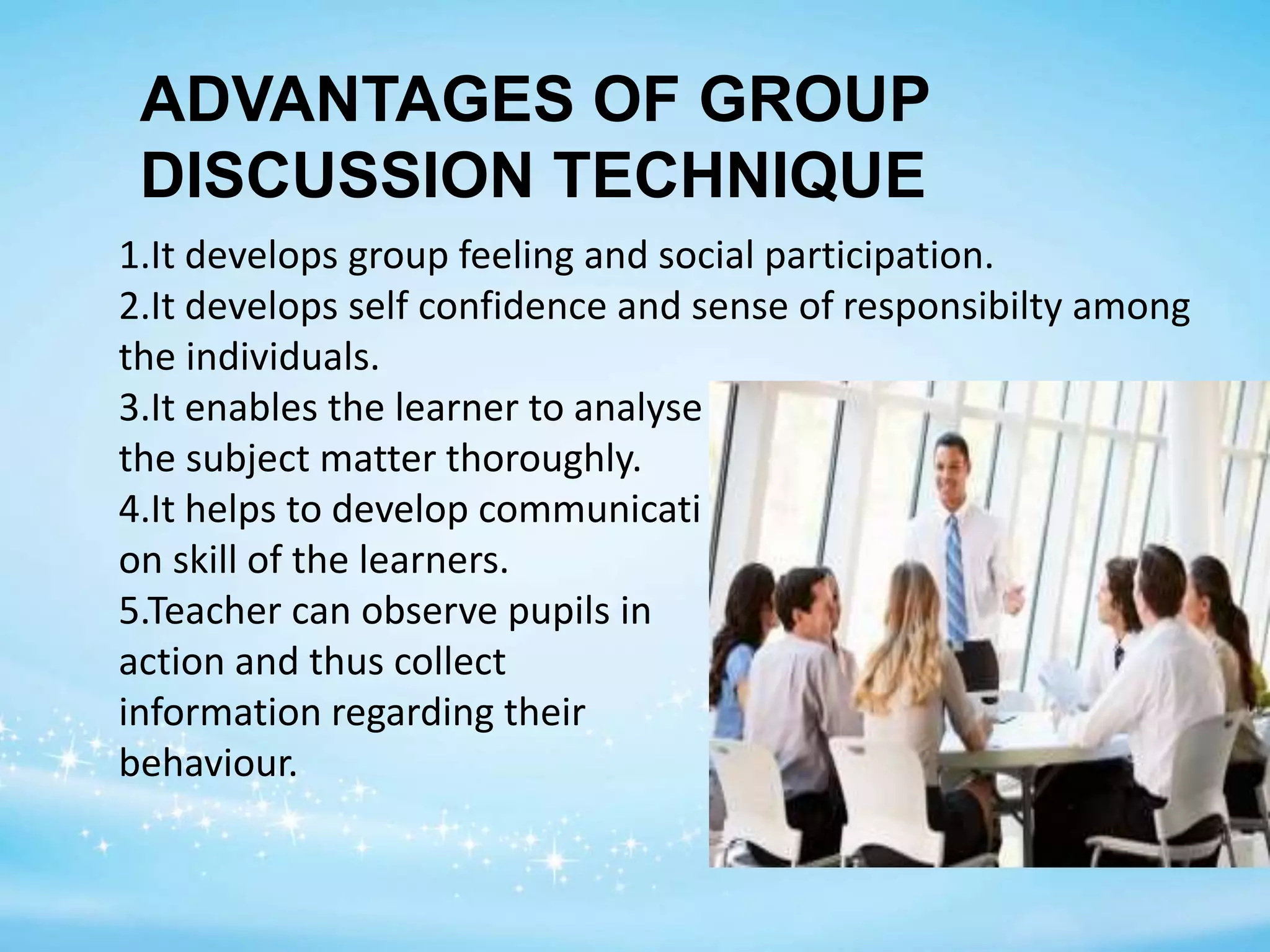 1.It develops group feeling and social participation.
2.It develops self confidence and sense of responsibilty among
the individuals.
3.It enables the learner to analyse
the subject matter thoroughly.
4.It helps to develop communicati
on skill of the learners.
5.Teacher can observe pupils in
action and thus collect
information regarding their
behaviour.
ADVANTAGES OF GROUP
DISCUSSION TECHNIQUE
 