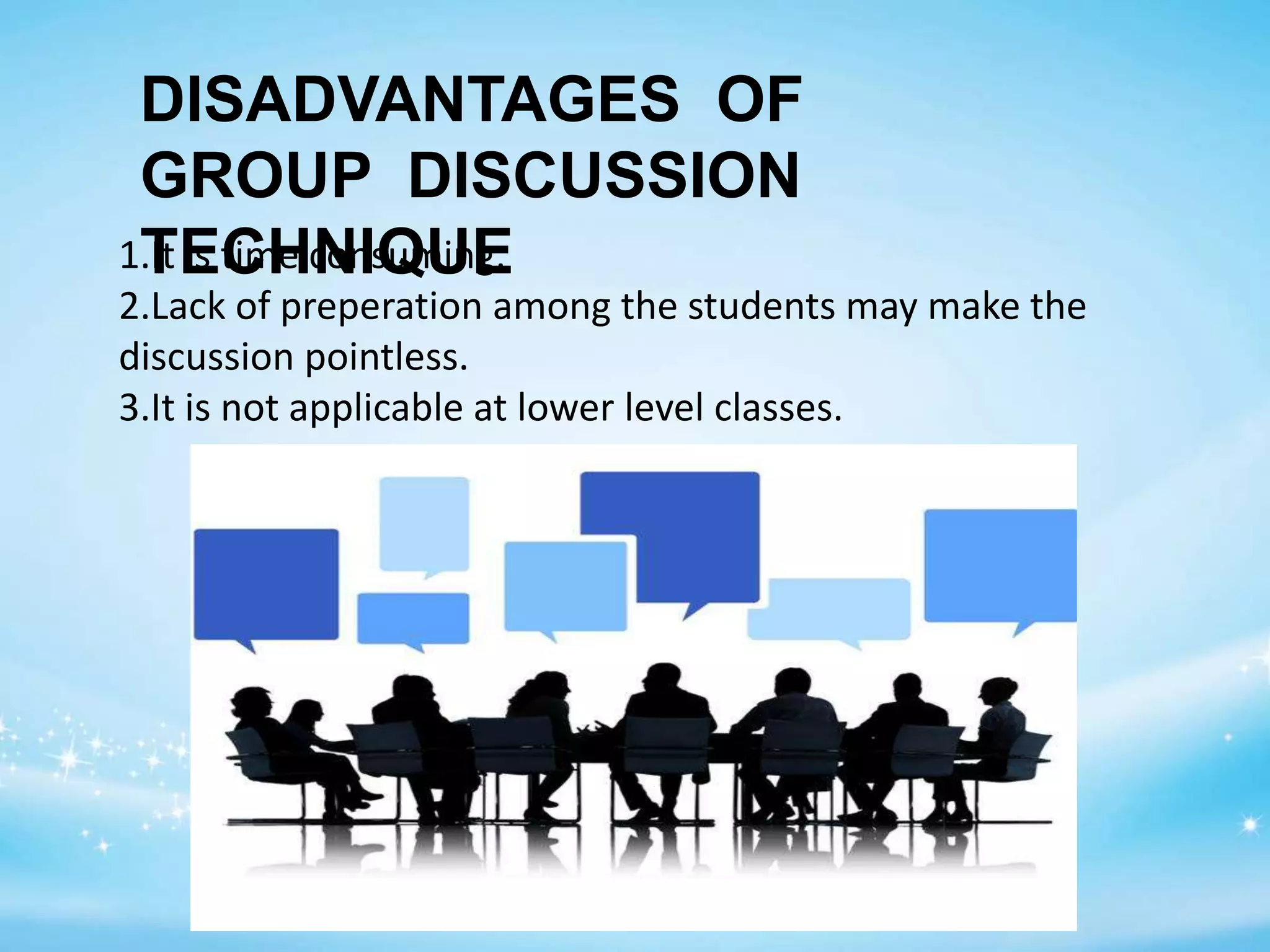 1.It is time consuming.
2.Lack of preperation among the students may make the
discussion pointless.
3.It is not applicable at lower level classes.
DISADVANTAGES OF
GROUP DISCUSSION
TECHNIQUE
 