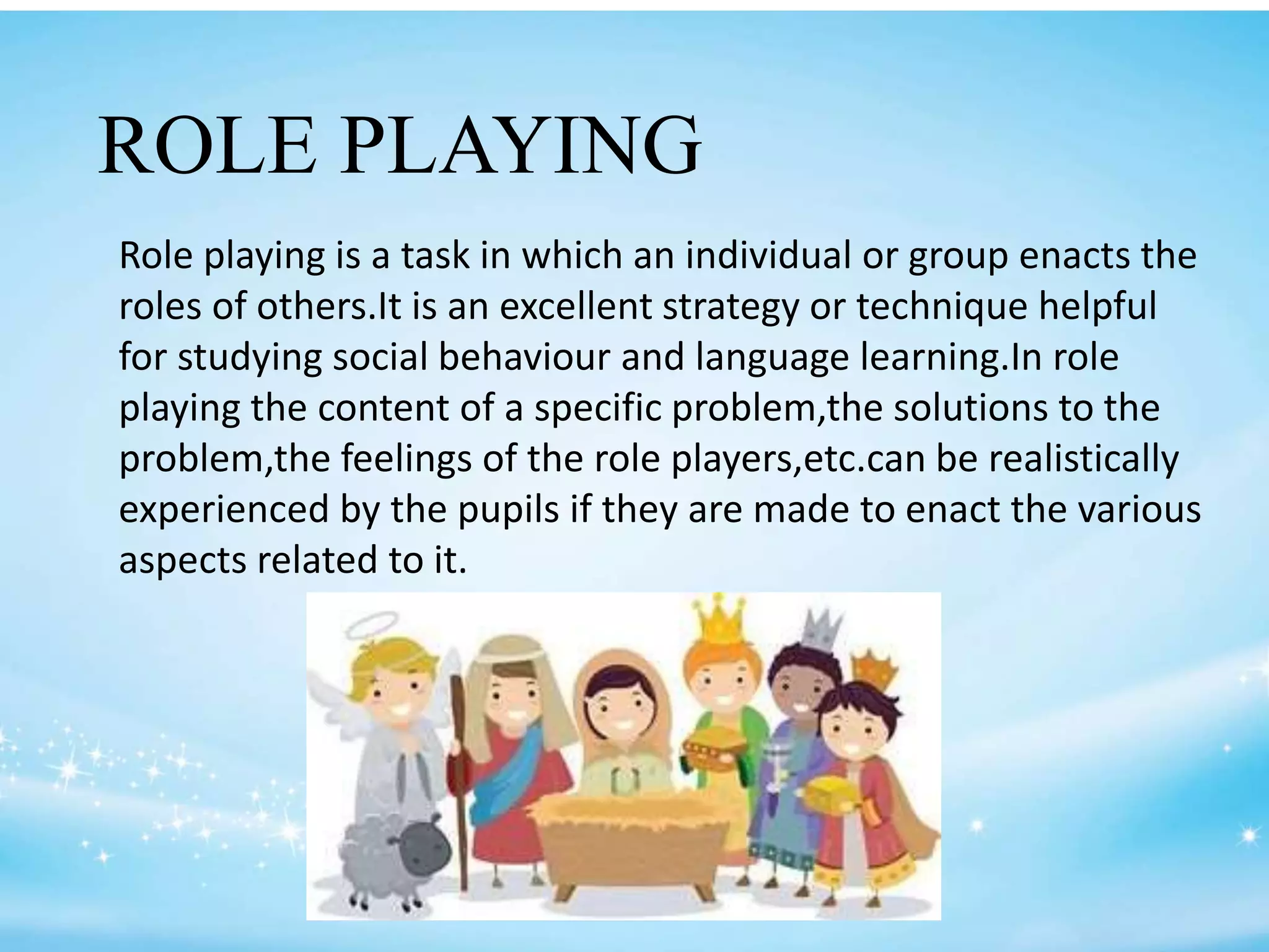 ROLE PLAYING
Role playing is a task in which an individual or group enacts the
roles of others.It is an excellent strategy or technique helpful
for studying social behaviour and language learning.In role
playing the content of a specific problem,the solutions to the
problem,the feelings of the role players,etc.can be realistically
experienced by the pupils if they are made to enact the various
aspects related to it.
 