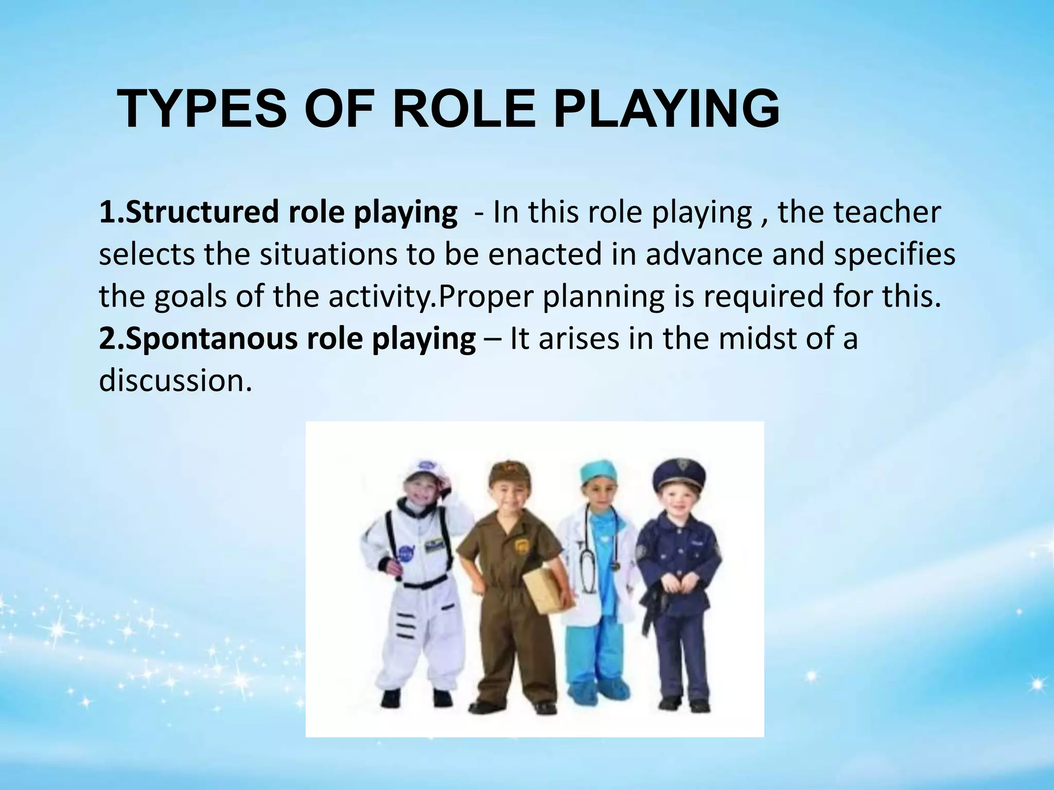 1.Structured role playing - In this role playing , the teacher
selects the situations to be enacted in advance and specifies
the goals of the activity.Proper planning is required for this.
2.Spontanous role playing – It arises in the midst of a
discussion.
TYPES OF ROLE PLAYING
 