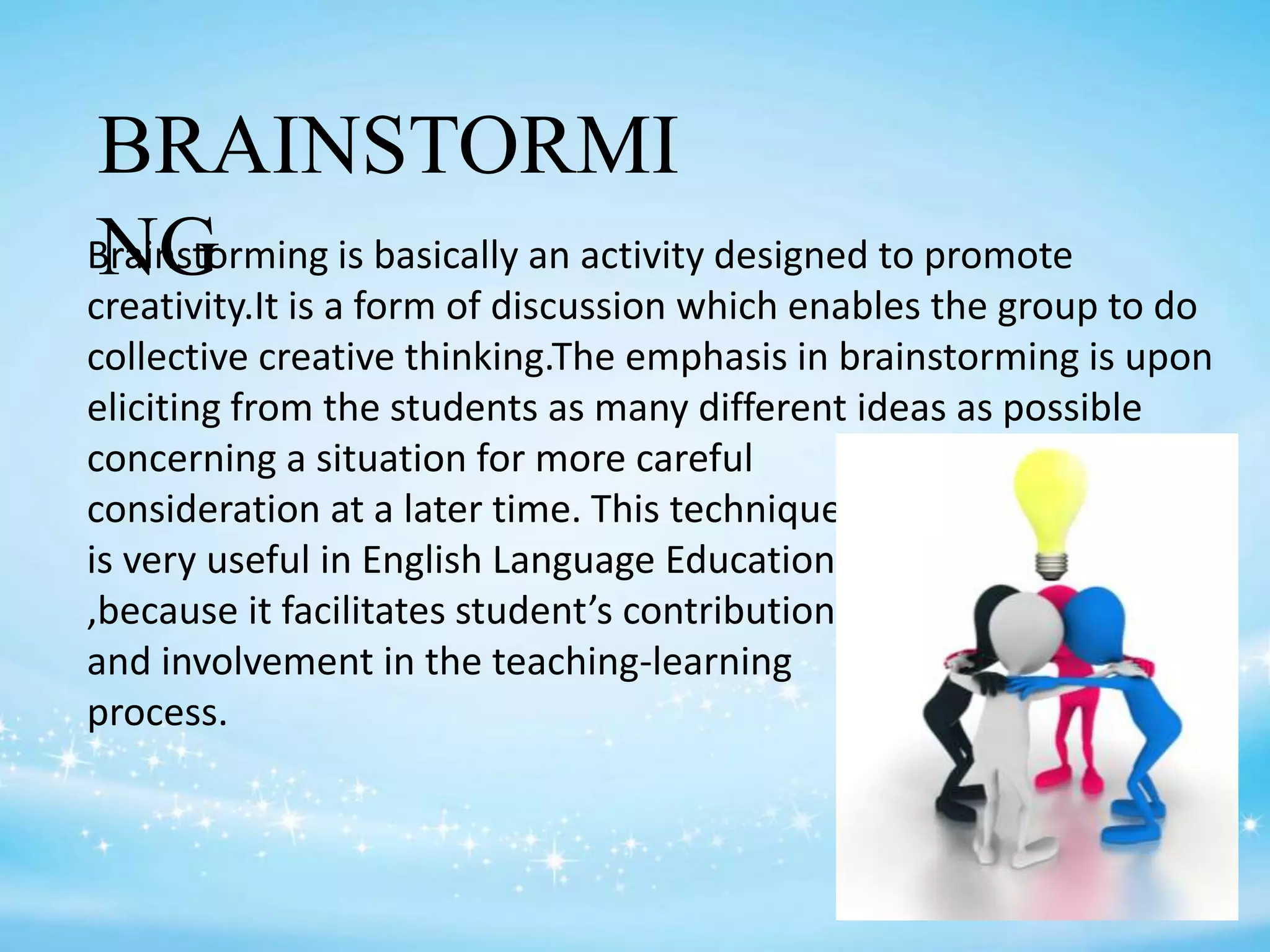 BRAINSTORMI
NGBrainstorming is basically an activity designed to promote
creativity.It is a form of discussion which enables the group to do
collective creative thinking.The emphasis in brainstorming is upon
eliciting from the students as many different ideas as possible
concerning a situation for more careful
consideration at a later time. This technique
is very useful in English Language Education
,because it facilitates student’s contribution
and involvement in the teaching-learning
process.
 