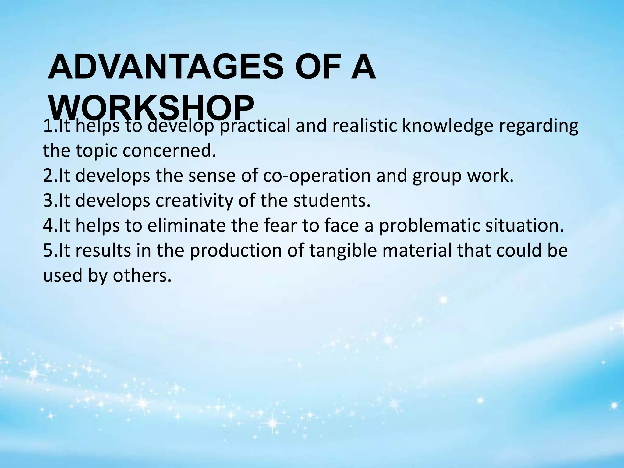 ADVANTAGES OF A
WORKSHOP1.It helps to develop practical and realistic knowledge regarding
the topic concerned.
2.It develops the sense of co-operation and group work.
3.It develops creativity of the students.
4.It helps to eliminate the fear to face a problematic situation.
5.It results in the production of tangible material that could be
used by others.
 