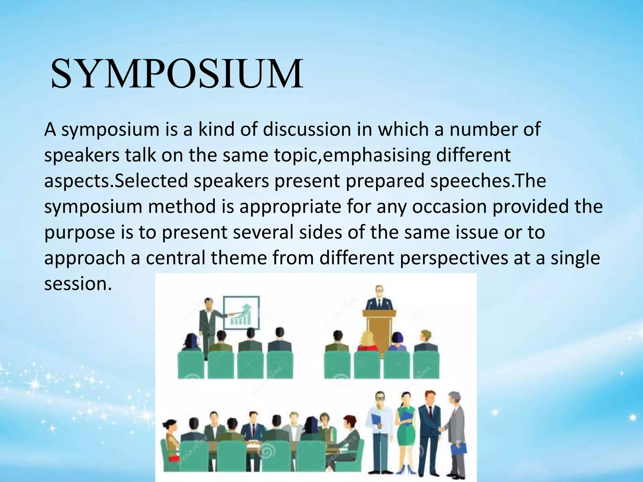 SYMPOSIUM
A symposium is a kind of discussion in which a number of
speakers talk on the same topic,emphasising different
aspects.Selected speakers present prepared speeches.The
symposium method is appropriate for any occasion provided the
purpose is to present several sides of the same issue or to
approach a central theme from different perspectives at a single
session.
 