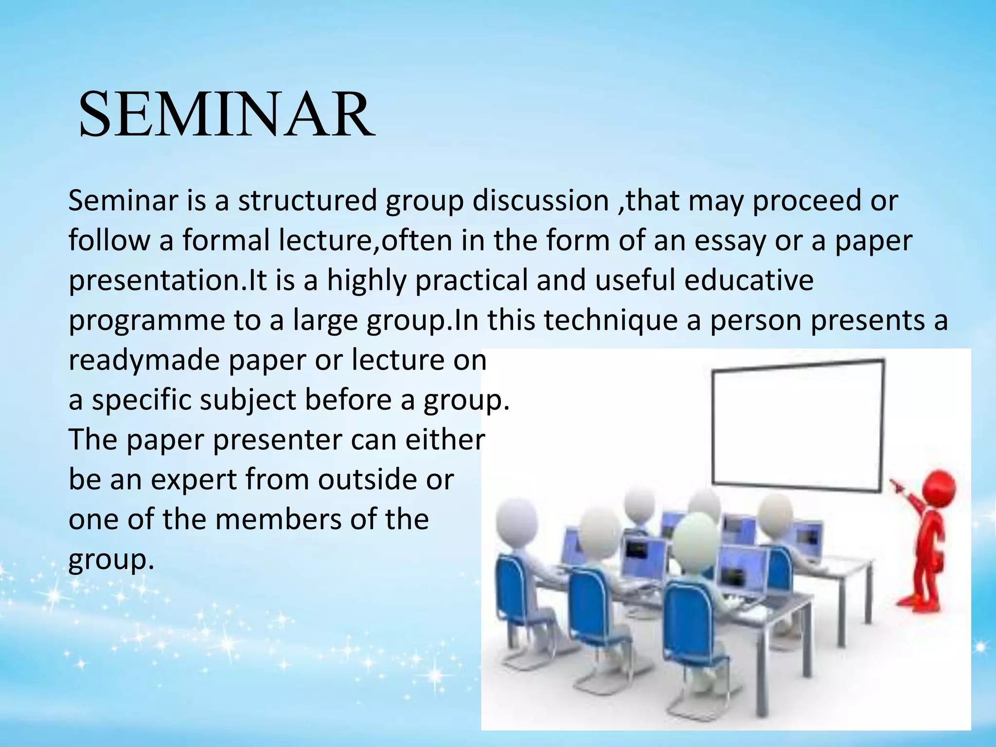 SEMINAR
Seminar is a structured group discussion ,that may proceed or
follow a formal lecture,often in the form of an essay or a paper
presentation.It is a highly practical and useful educative
programme to a large group.In this technique a person presents a
readymade paper or lecture on
a specific subject before a group.
The paper presenter can either
be an expert from outside or
one of the members of the
group.
 