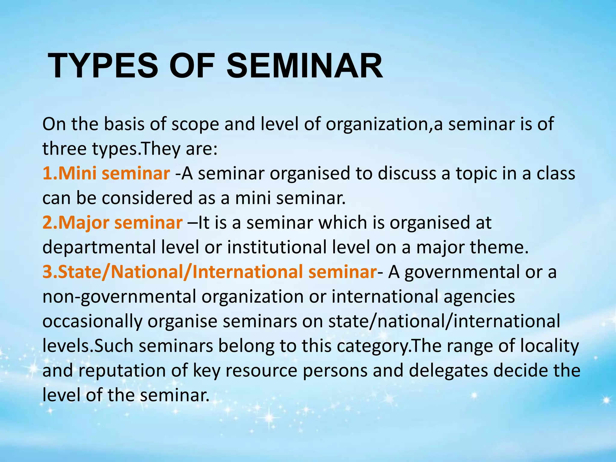 TYPES OF SEMINAR
On the basis of scope and level of organization,a seminar is of
three types.They are:
1.Mini seminar -A seminar organised to discuss a topic in a class
can be considered as a mini seminar.
2.Major seminar –It is a seminar which is organised at
departmental level or institutional level on a major theme.
3.State/National/International seminar- A governmental or a
non-governmental organization or international agencies
occasionally organise seminars on state/national/international
levels.Such seminars belong to this category.The range of locality
and reputation of key resource persons and delegates decide the
level of the seminar.
 