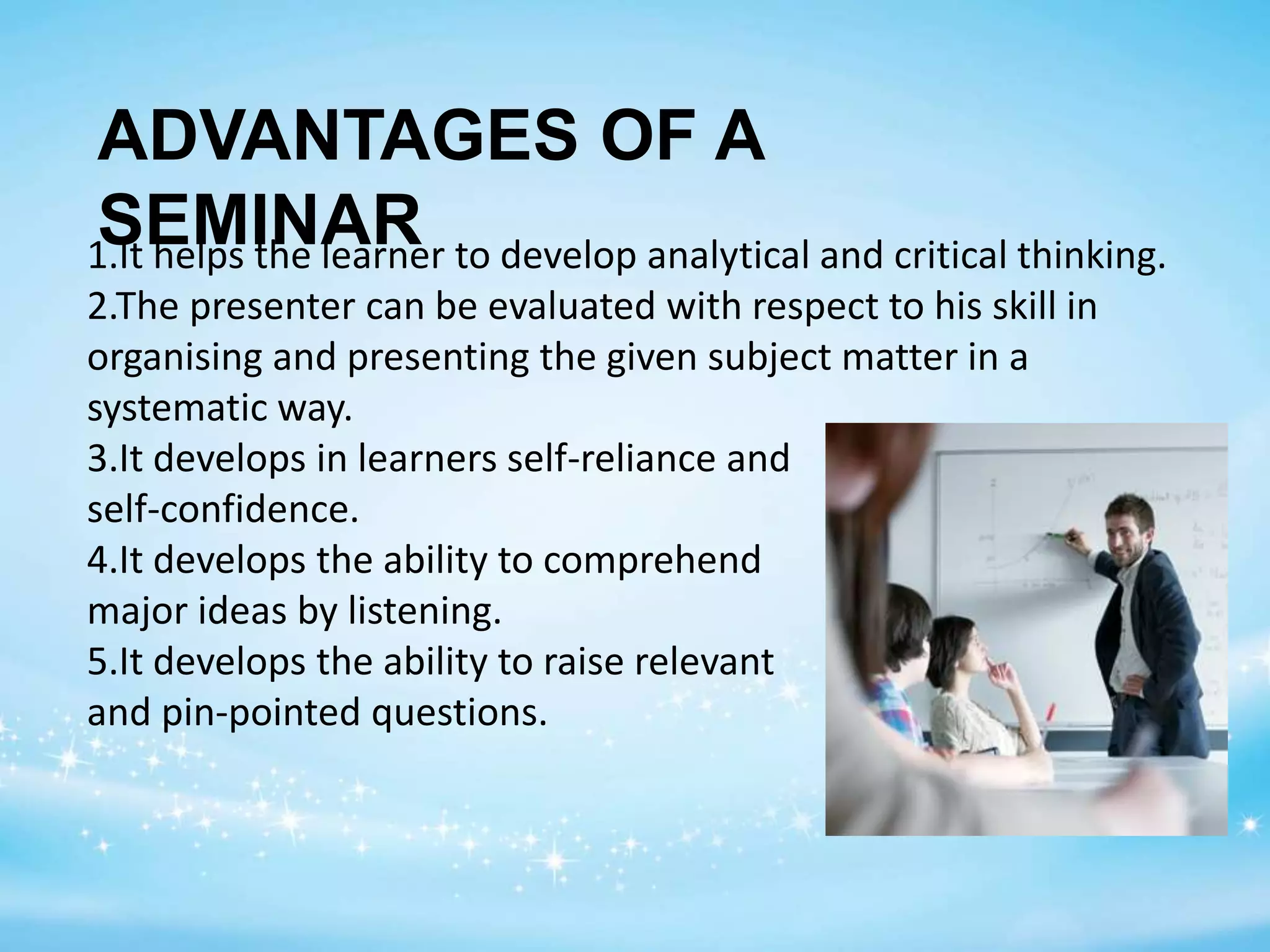 ADVANTAGES OF A
SEMINAR1.It helps the learner to develop analytical and critical thinking.
2.The presenter can be evaluated with respect to his skill in
organising and presenting the given subject matter in a
systematic way.
3.It develops in learners self-reliance and
self-confidence.
4.It develops the ability to comprehend
major ideas by listening.
5.It develops the ability to raise relevant
and pin-pointed questions.
 