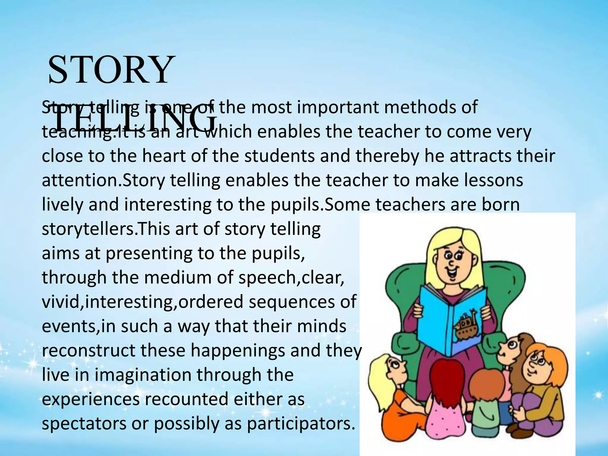 STORY
TELLINGStory telling is one of the most important methods of
teaching.It is an art which enables the teacher to come very
close to the heart of the students and thereby he attracts their
attention.Story telling enables the teacher to make lessons
lively and interesting to the pupils.Some teachers are born
storytellers.This art of story telling
aims at presenting to the pupils,
through the medium of speech,clear,
vivid,interesting,ordered sequences of
events,in such a way that their minds
reconstruct these happenings and they
live in imagination through the
experiences recounted either as
spectators or possibly as participators.
 