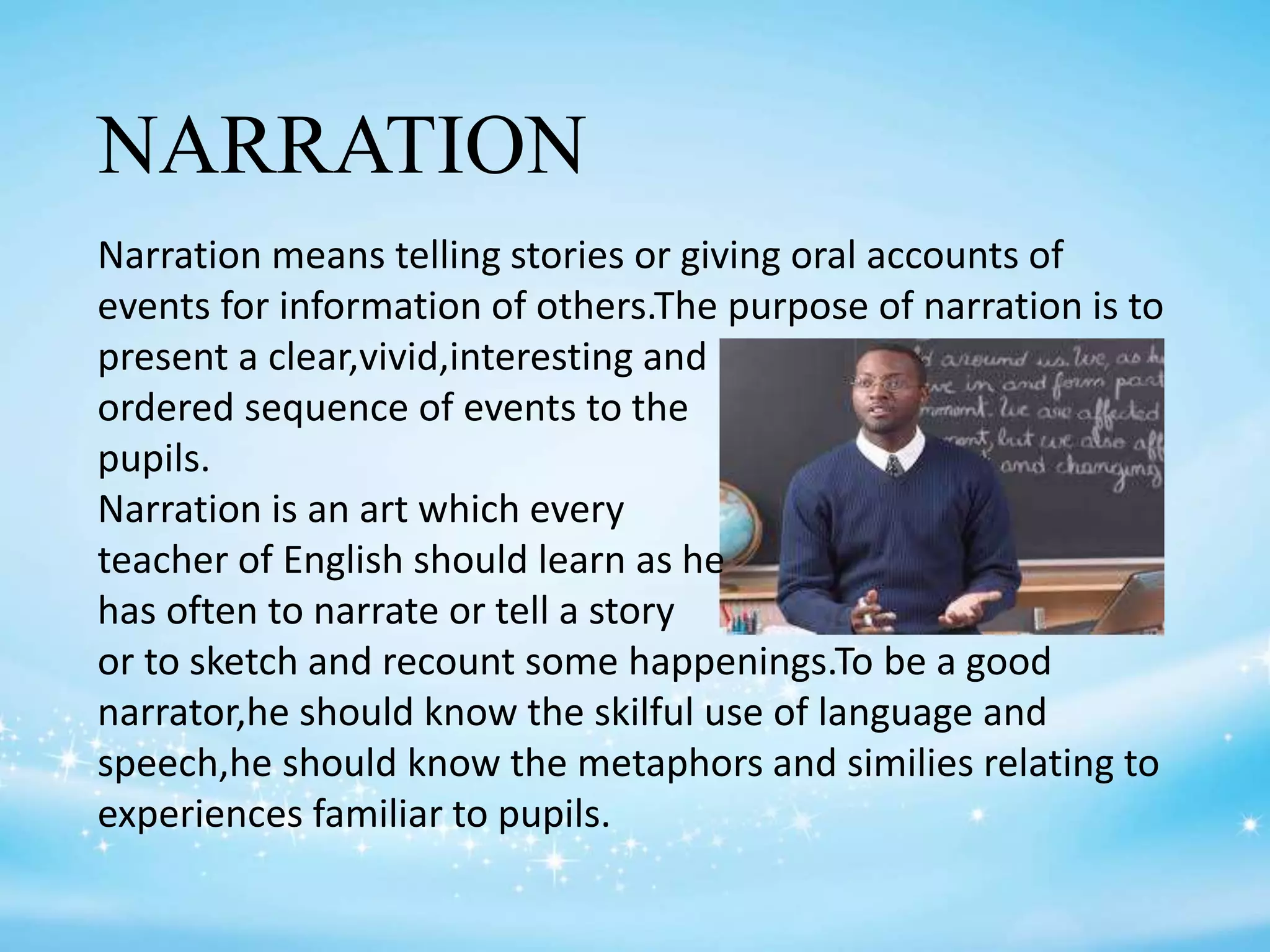 NARRATION
Narration means telling stories or giving oral accounts of
events for information of others.The purpose of narration is to
present a clear,vivid,interesting and
ordered sequence of events to the
pupils.
Narration is an art which every
teacher of English should learn as he
has often to narrate or tell a story
or to sketch and recount some happenings.To be a good
narrator,he should know the skilful use of language and
speech,he should know the metaphors and similies relating to
experiences familiar to pupils.
 