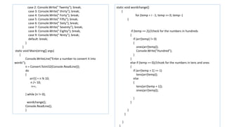 case 2: Console.Write(" Twenty"); break;
case 3: Console.Write(" thirty"); break;
case 4: Console.Write(" Forty"); break;
case 5: Console.Write(" Fifty"); break;
case 6: Console.Write(" Sixty"); break;
case 7: Console.Write(" Seventy"); break;
case 8: Console.Write(" Eighty"); break;
case 9: Console.Write(" Ninty"); break;
default: break;
}
}
static void Main(string[] args)
{
Console.WriteLine("Enter a number to convert it into
words");
n = Convert.ToInt32(Console.ReadLine());
do
{
arr[i] = n % 10;
n /= 10;
i++;
} while (n != 0);
wordchange();
Console.ReadLine();
}
static void wordchange()
{
for (temp = i - 1; temp >= 0; temp--)
{
if (temp == 2)//check for the numbers in hundreds
{
if (arr[temp] != 0)
{
ones(arr[temp]);
Console.Write("Hundred");
}
}
else if (temp == 0)//chcek for the numbers in tens and ones
{
if (arr[temp + 1] == 1)
tens(arr[temp]);
else
{
tens(arr[temp + 1]);
ones(arr[temp]);
}
}
}
}
}
}
 