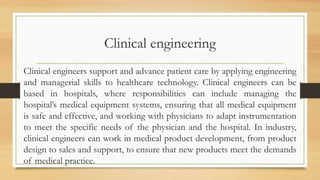Clinical engineering
Clinical engineers support and advance patient care by applying engineering
and managerial skills to healthcare technology. Clinical engineers can be
based in hospitals, where responsibilities can include managing the
hospital’s medical equipment systems, ensuring that all medical equipment
is safe and effective, and working with physicians to adapt instrumentation
to meet the specific needs of the physician and the hospital. In industry,
clinical engineers can work in medical product development, from product
design to sales and support, to ensure that new products meet the demands
of medical practice.
 