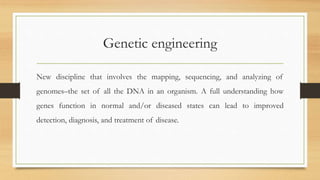 Genetic engineering
New discipline that involves the mapping, sequencing, and analyzing of
genomes–the set of all the DNA in an organism. A full understanding how
genes function in normal and/or diseased states can lead to improved
detection, diagnosis, and treatment of disease.
 