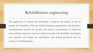 Rehabilitation engineering
The application of science and technology to improve the quality of life for
people with disabilities. This can include designing augmentative and alternative
communication systems for people who cannot communicate in traditional
ways, making computers more accessible for people with disabilities, developing
new materials and designs for wheelchairs, and making prosthetic legs for
runners in the Paralympics.
 