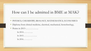 How can I be admitted in BME at MAK?
• PHYSICS, CHEMISTRY, BIOLOGY, MATHEMATICS, ECONOMICS
• Diploma from clinical medicine, electrical, mechanical, biotechnology,
• Points in 2013-……………..
In 2014…………..
In 2015………………..
In 2016………….
 