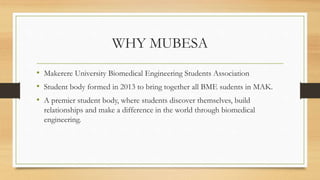 WHY MUBESA
• Makerere University Biomedical Engineering Students Association
• Student body formed in 2013 to bring together all BME sudents in MAK.
• A premier student body, where students discover themselves, build
relationships and make a difference in the world through biomedical
engineering.
 