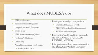 What does MUBESA do?
• Participate in design competitions
• CAMTECH Uganda/ MUST.
• ABEC(African Bm Eng Consortium )
• RAN innovation Garages
• Internships(locally and internationally
like to CANADA, UK, SUDAN,
RWANDA, KENYA)
• Joint projects with western universities
like Duke, Case Western University
• BME conferences
• School outreach Programs
• Hospital outreach Programs
• Sports Gala
• BME inter university Quizes
• Freshman’s Challenge
• Career day
• Attend international conferences
• EMBS, IEEE, EWH
 