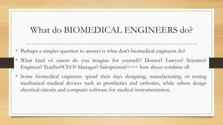 What do BIOMEDICAL ENGINEERS do?
• Perhaps a simpler question to answer is what don’t biomedical engineers do?
• What kind of career do you imagine for yourself? Doctor? Lawyer? Scientist?
Engineer? Teacher?CEO? Manager? Salesperson?=== how about combine all.
• Some biomedical engineers spend their days designing, manufacturing, or testing
mechanical medical devices such as prosthetics and orthotics, while others design
electrical circuits and computer software for medical instrumentation.
 
