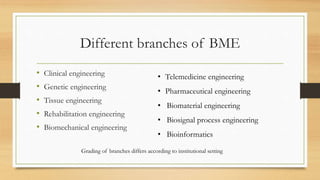 Different branches of BME
• Clinical engineering
• Genetic engineering
• Tissue engineering
• Rehabilitation engineering
• Biomechanical engineering
• Telemedicine engineering
• Pharmaceutical engineering
• Biomaterial engineering
• Biosignal process engineering
• Bioinformatics
Grading of branches differs according to institutional setting
 