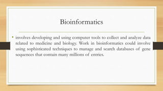 Bioinformatics
• involves developing and using computer tools to collect and analyze data
related to medicine and biology. Work in bioinformatics could involve
using sophisticated techniques to manage and search databases of gene
sequences that contain many millions of entries.
 