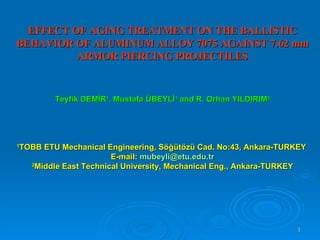 EFFECT OF AGING TREATMENT ON THE BALLISTIC BEHAVIOR OF ALUMINUM ALLOY 7075 AGAINST 7.62 mm ARMOR PIERCING PROJECTILES Teyfik DEMİR 1 , Mustafa ÜBEYLİ 1  and  R. Orhan YILDIRIM 2 1 TOBB ETU Mechanical Engineering, Söğütözü Cad. No:43, Ankara-TURKEY  E-mail:  [email_address] 2 Middle East Technical University, Mechanical Eng., Ankara-TURKEY 