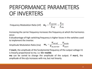 PERFORMANCE PARAMETERS
OF INVERTERS
12
Frequency Modulation Ratio (mf)
Increasing the carrier frequency increases the frequency at which the harmonics
occur.
A disadvantage of high switching frequency is higher losses in the switches used
to implement the inverter.
Amplitude Modulation Ratio (ma)
If ma≤1, the amplitude of the fundamental frequency of the output voltage V1
is linearly proportional to ma. i.e. V1= maVdc
ma can be varied to change the amplitude of the output. If ma>1, the
amplitude of the o/p increases with ma, but not linearly.
 