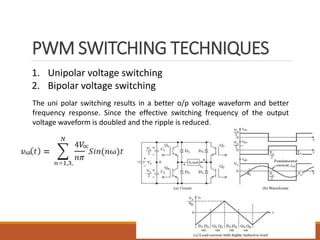 PWM SWITCHING TECHNIQUES
13
1. Unipolar voltage switching
2. Bipolar voltage switching
The uni polar switching results in a better o/p voltage waveform and better
frequency response. Since the effective switching frequency of the output
voltage waveform is doubled and the ripple is reduced.
 