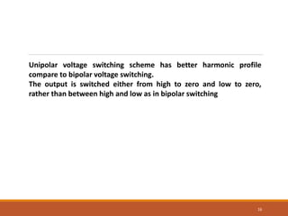 16
Unipolar voltage switching scheme has better harmonic profile
compare to bipolar voltage switching.
The output is switched either from high to zero and low to zero,
rather than between high and low as in bipolar switching
 