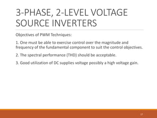 3-PHASE, 2-LEVEL VOLTAGE
SOURCE INVERTERS
Objectives of PWM Techniques:
1. One must be able to exercise control over the magnitude and
frequency of the fundamental component to suit the control objectives.
2. The spectral performance (THD) should be acceptable.
3. Good utilization of DC supplies voltage possibly a high voltage gain.
17
 
