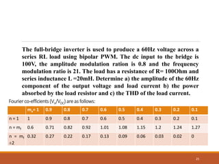 25
The full-bridge inverter is used to produce a 60Hz voltage across a
series RL load using bipolar PWM. The dc input to the bridge is
100V, the amplitude modulation ration is 0.8 and the frequency
modulation ratio is 21. The load has a resistance of R= 100Ohm and
series inductance L =20mH. Determine a) the amplitude of the 60Hz
component of the output voltage and load current b) the power
absorbed by the load resistor and c) the THD of the load current.
ma= 1 0.9 0.8 0.7 0.6 0.5 0.4 0.3 0.2 0.1
n = 1 1 0.9 0.8 0.7 0.6 0.5 0.4 0.3 0.2 0.1
n = mf 0.6 0.71 0.82 0.92 1.01 1.08 1.15 1.2 1.24 1.27
n = mf
±2
0.32 0.27 0.22 0.17 0.13 0.09 0.06 0.03 0.02 0
Fourierco-efficients(Vn/VDC)areas follows:
 