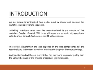 INTRODUCTION
3
An a.c. output is synthesized from a d.c. input by closing and opening the
switches in an appropriate sequence.
Switching transition times must be accommodated in the control of the
switches. Overlap of switch ‘ON’ times will result in a short circuit, sometimes
called a shoot through fault, across the DC voltage source.
The current waveform in the load depends on the load components. For the
resistive load, the current waveform matches the shape of the output voltage.
An inductive load will have a current that has more of a sinusoidal quality than
the voltage because of the filtering property of the inductance.
 