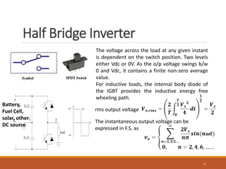 Half Bridge Inverter
6
The voltage across the load at any given instant
is dependent on the switch position. Two levels
either Vdc or 0V. As the o/p voltage swings b/w
0 and Vdc, it contains a finite non-zero average
value.
For inductive loads, the internal body diode of
the IGBT provides the inductive energy free
wheeling path.
rms output voltage
The instantaneous output voltage can be
expressed in F.S. as
Battery,
Fuel Cell,
solar, other
DC source
 