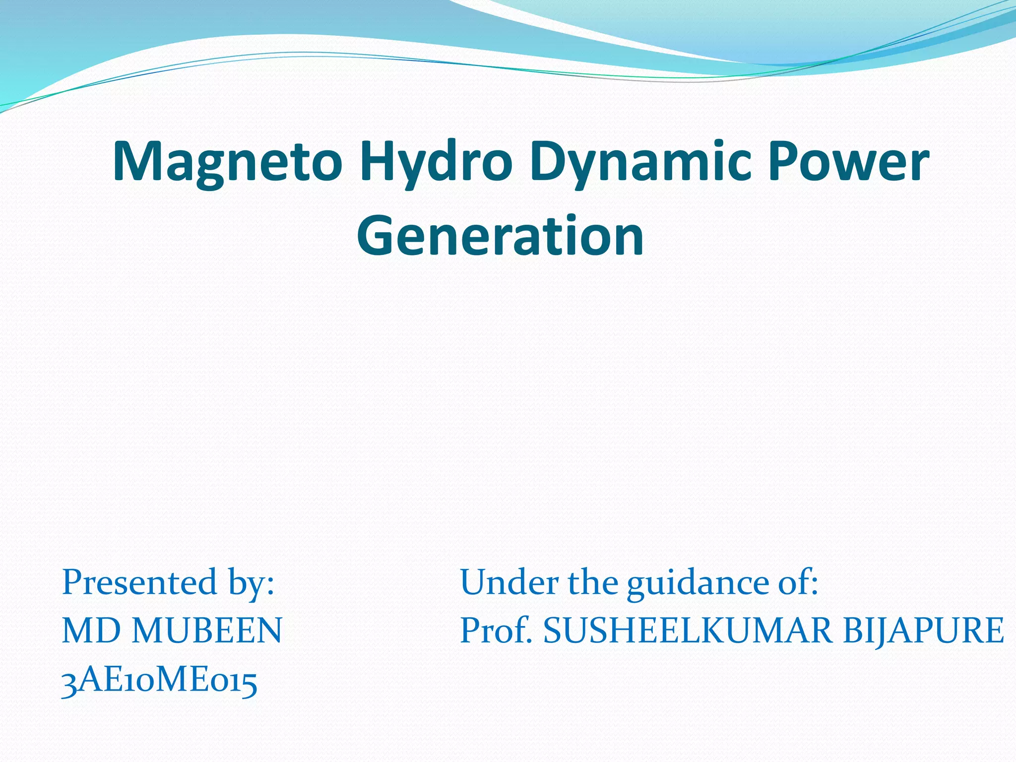 Magneto Hydro Dynamic Power 
Generation 
Presented by: 
MD MUBEEN 
3AE10ME015 
Under the guidance of: 
Prof. SUSHEELKUMAR BIJAPURE 
 